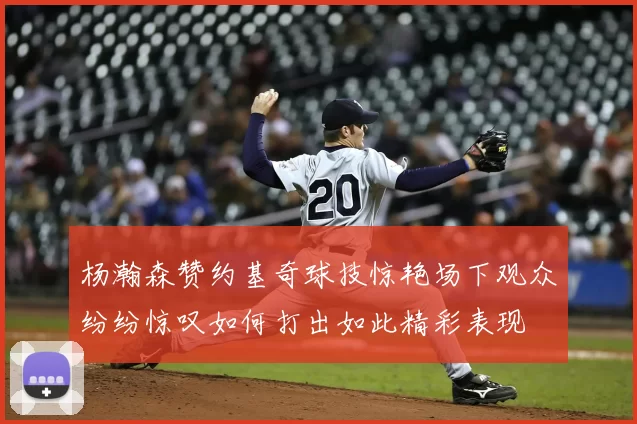 杨瀚森赞约基奇球技惊艳场下观众纷纷惊叹如何打出如此精彩表现