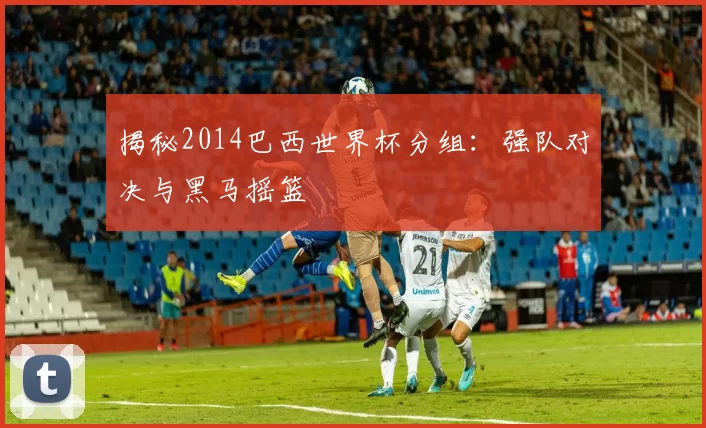 揭秘2014巴西世界杯分组：强队对决与黑马摇篮