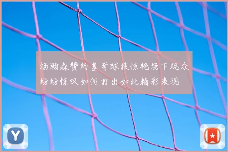 杨瀚森赞约基奇球技惊艳场下观众纷纷惊叹如何打出如此精彩表现