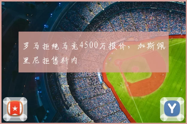 罗马拒绝马竞4500万报价,加斯佩里尼拒售科内
