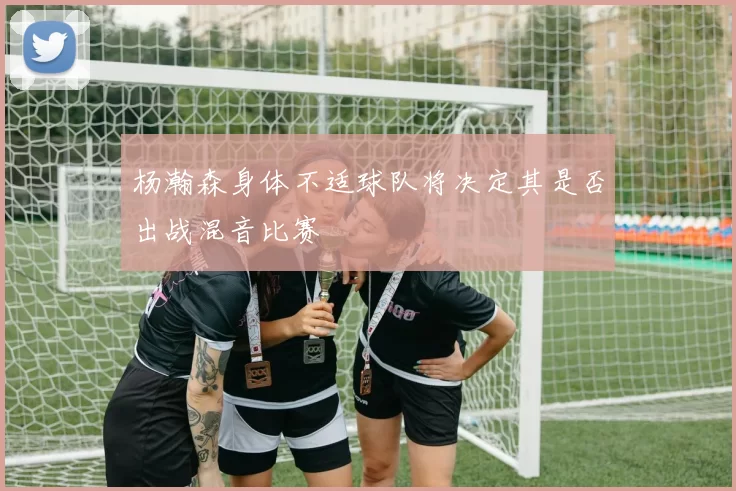 杨瀚森身体不适球队将决定其是否出战混音比赛