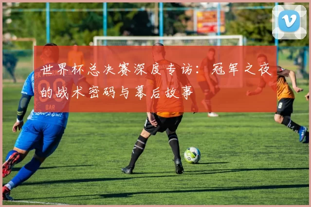 世界杯总决赛深度专访：冠军之夜的战术密码与幕后故事