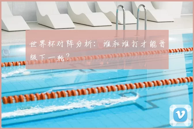 世界杯对阵分析：谁和谁打才能晋级下一轮？
