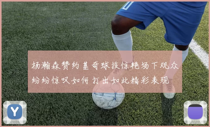 杨瀚森赞约基奇球技惊艳场下观众纷纷惊叹如何打出如此精彩表现
